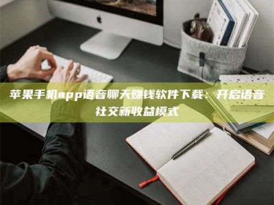 钦州苹果手机app语音聊天赚钱软件下载：开启语音社交新收益模式
